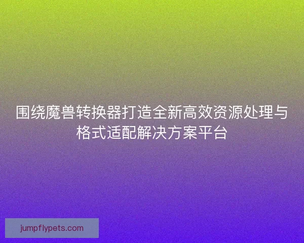 围绕魔兽转换器打造全新高效资源处理与格式适配解决方案平台