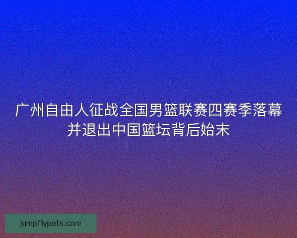 广州自由人征战全国男篮联赛四赛季落幕并退出中国篮坛背后始末